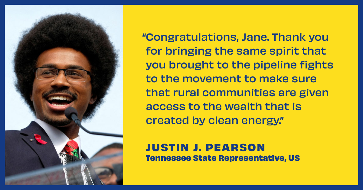 Photo of Justin J. Pearson with a quote reading, “Congratulations, Jane. Thank you for bringing the same spirit that you brought to the pipeline fights to the movement to make sure that rural communities are given access to the wealth that is created by clean energy.” Justin Pearson — Tennessee State Representative, US